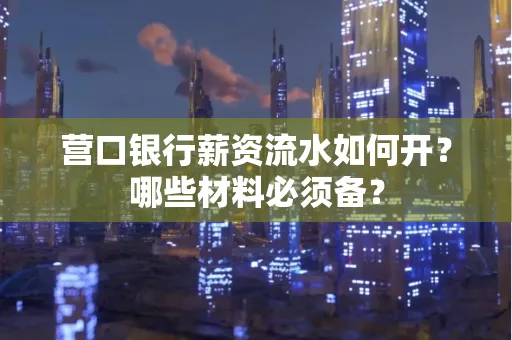 营口银行薪资流水如何开?哪些材料必须备?
