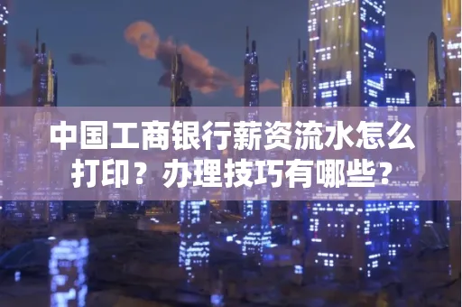 中国工商银行薪资流水怎么打印?办理技巧有哪些?