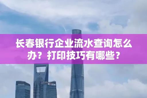 长春银行企业流水查询怎么办?打印技巧有哪些?